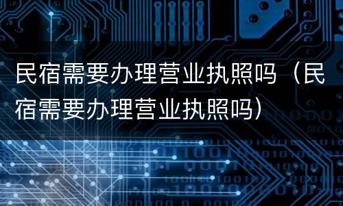 民宿需要办理营业执照吗（民宿需要办理营业执照吗）