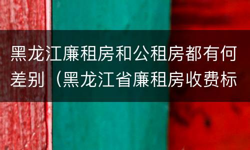 黑龙江廉租房和公租房都有何差别（黑龙江省廉租房收费标准是多少）