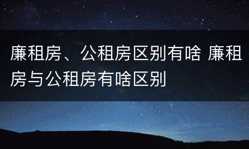 廉租房、公租房区别有啥 廉租房与公租房有啥区别