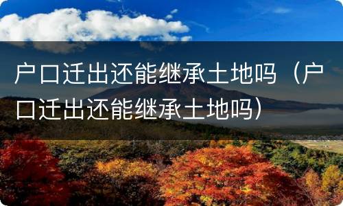 户口迁出还能继承土地吗（户口迁出还能继承土地吗）