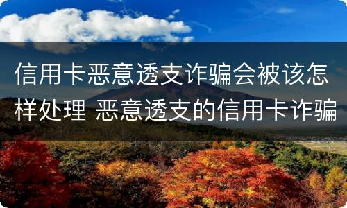 信用卡恶意透支诈骗会被该怎样处理 恶意透支的信用卡诈骗罪