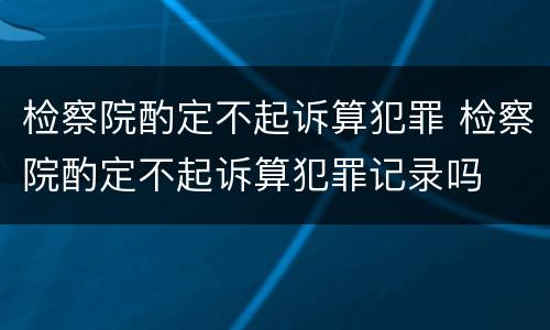 检察院酌定不起诉算犯罪 检察院酌定不起诉算犯罪记录吗