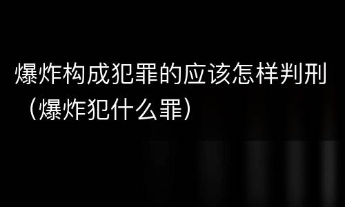 爆炸构成犯罪的应该怎样判刑（爆炸犯什么罪）