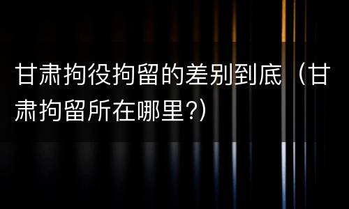 甘肃拘役拘留的差别到底（甘肃拘留所在哪里?）