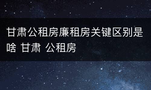 甘肃公租房廉租房关键区别是啥 甘肃 公租房