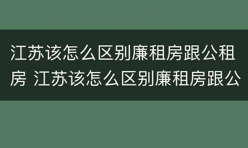 江苏该怎么区别廉租房跟公租房 江苏该怎么区别廉租房跟公租房呢