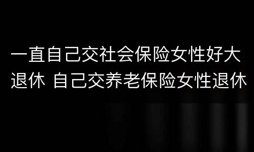 一直自己交社会保险女性好大退休 自己交养老保险女性退休年龄