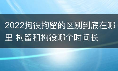 2022拘役拘留的区别到底在哪里 拘留和拘役哪个时间长
