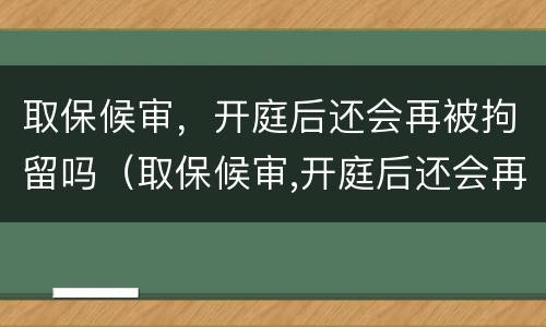 取保候审，开庭后还会再被拘留吗（取保候审,开庭后还会再被拘留吗）