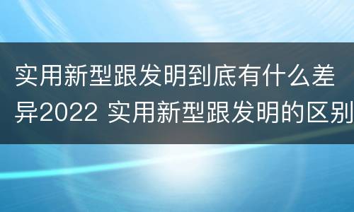 实用新型跟发明到底有什么差异2022 实用新型跟发明的区别