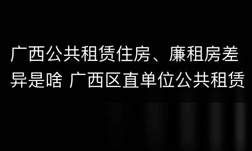 广西公共租赁住房、廉租房差异是啥 广西区直单位公共租赁住房
