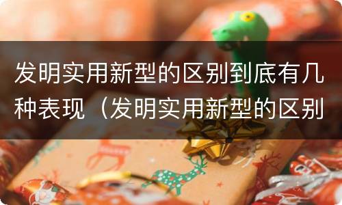 发明实用新型的区别到底有几种表现（发明实用新型的区别到底有几种表现手法）