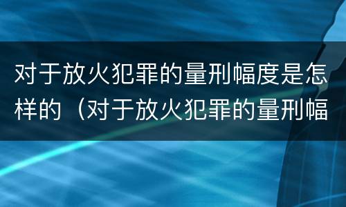 对于放火犯罪的量刑幅度是怎样的（对于放火犯罪的量刑幅度是怎样的标准）