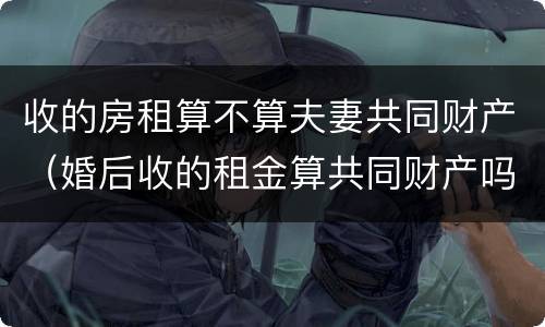 收的房租算不算夫妻共同财产（婚后收的租金算共同财产吗）