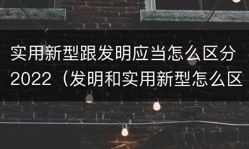 实用新型跟发明应当怎么区分2022（发明和实用新型怎么区分）