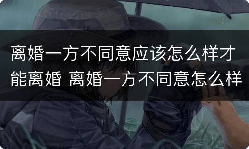 离婚一方不同意应该怎么样才能离婚 离婚一方不同意怎么样才能离婚最快速离婚