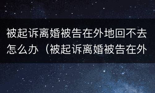 被起诉离婚被告在外地回不去怎么办（被起诉离婚被告在外地回不去怎么办理）