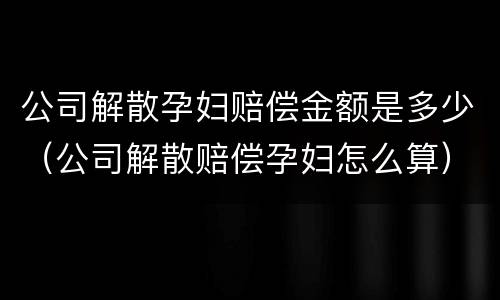 公司解散孕妇赔偿金额是多少（公司解散赔偿孕妇怎么算）