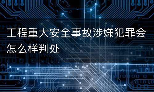 工程重大安全事故涉嫌犯罪会怎么样判处
