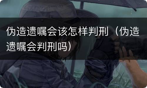 伪造遗嘱会该怎样判刑（伪造遗嘱会判刑吗）