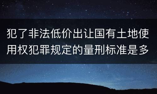 犯了非法低价出让国有土地使用权犯罪规定的量刑标准是多少