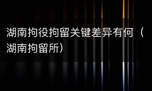 湖南拘役拘留关键差异有何（湖南拘留所）