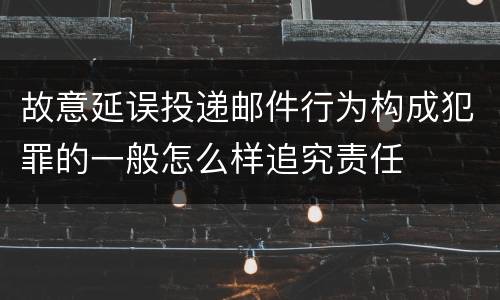 故意延误投递邮件行为构成犯罪的一般怎么样追究责任