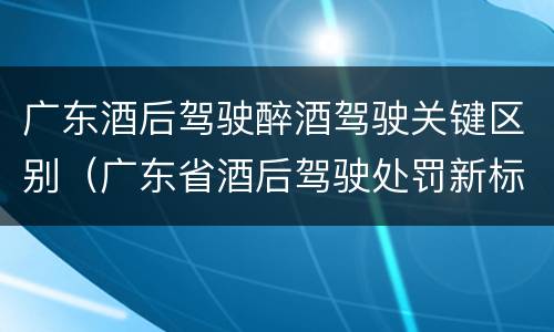 广东酒后驾驶醉酒驾驶关键区别（广东省酒后驾驶处罚新标准）