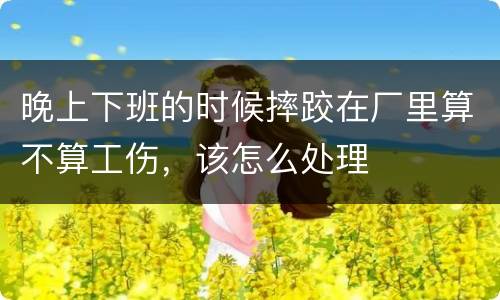 晚上下班的时候摔跤在厂里算不算工伤，该怎么处理