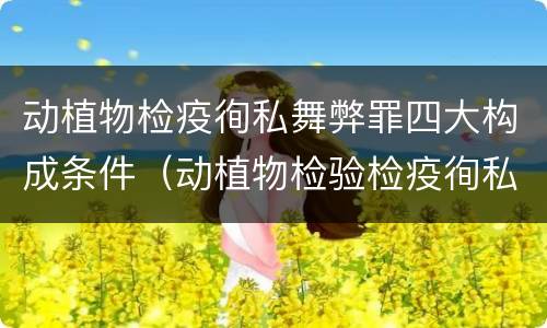动植物检疫徇私舞弊罪四大构成条件（动植物检验检疫徇私舞弊罪）