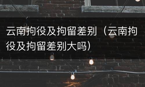 云南拘役及拘留差别（云南拘役及拘留差别大吗）