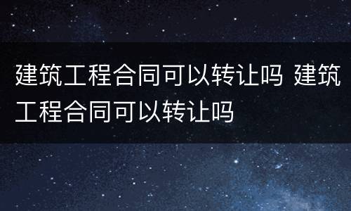 建筑工程合同可以转让吗 建筑工程合同可以转让吗