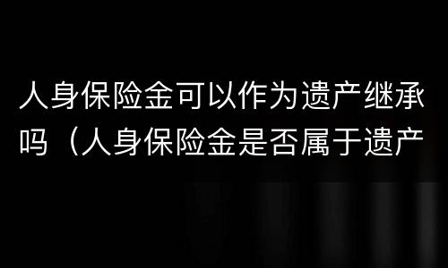 人身保险金可以作为遗产继承吗（人身保险金是否属于遗产）