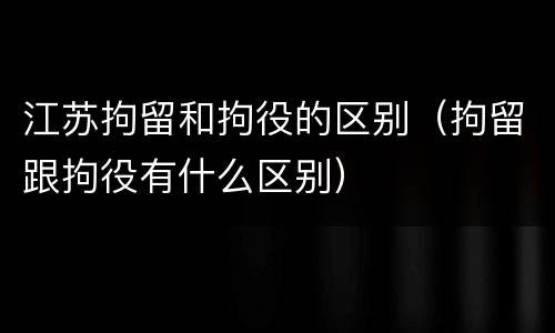 江苏拘留和拘役的区别（拘留跟拘役有什么区别）