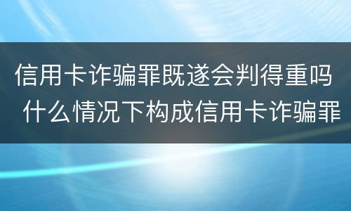 信用卡诈骗罪既遂会判得重吗 什么情况下构成信用卡诈骗罪