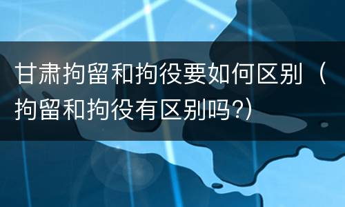 甘肃拘留和拘役要如何区别（拘留和拘役有区别吗?）