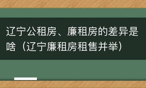 辽宁公租房、廉租房的差异是啥（辽宁廉租房租售并举）