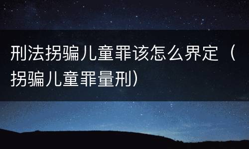 刑法拐骗儿童罪该怎么界定（拐骗儿童罪量刑）