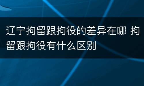 辽宁拘留跟拘役的差异在哪 拘留跟拘役有什么区别