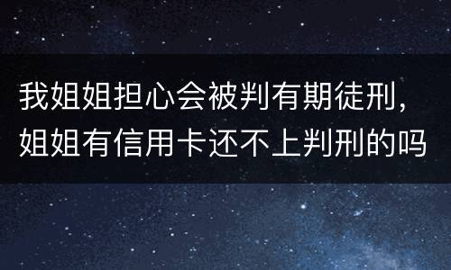 我姐姐担心会被判有期徒刑，姐姐有信用卡还不上判刑的吗