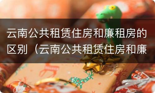 云南公共租赁住房和廉租房的区别（云南公共租赁住房和廉租房的区别在哪）