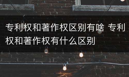 专利权和著作权区别有啥 专利权和著作权有什么区别
