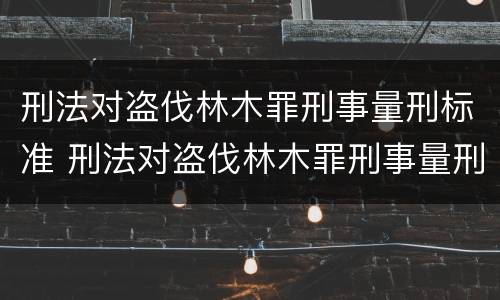 刑法对盗伐林木罪刑事量刑标准 刑法对盗伐林木罪刑事量刑标准的规定
