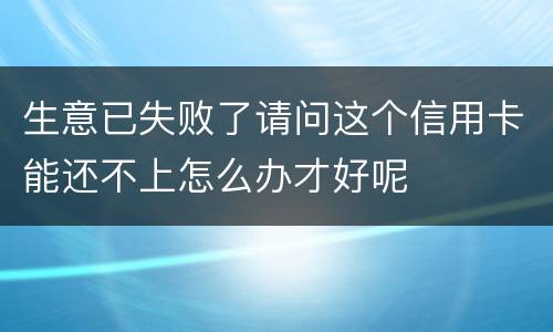 生意已失败了请问这个信用卡能还不上怎么办才好呢