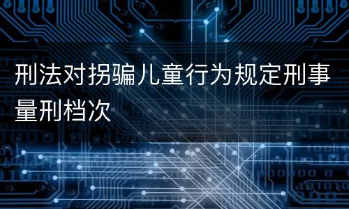 刑法对拐骗儿童行为规定刑事量刑档次