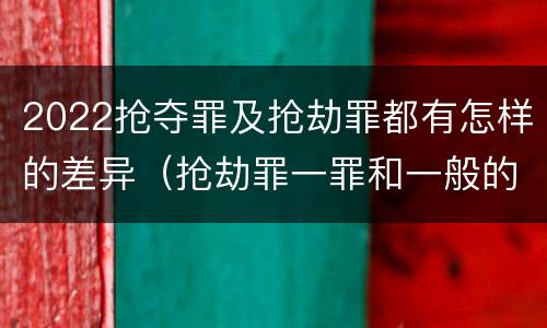 2022抢夺罪及抢劫罪都有怎样的差异（抢劫罪一罪和一般的抢劫罪）