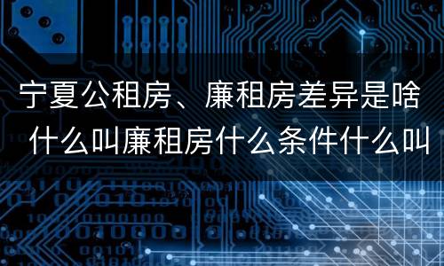 宁夏公租房、廉租房差异是啥 什么叫廉租房什么条件什么叫公租房