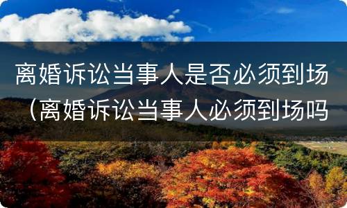 离婚诉讼当事人是否必须到场（离婚诉讼当事人必须到场吗）