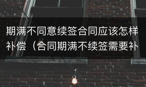 期满不同意续签合同应该怎样补偿（合同期满不续签需要补偿吗）