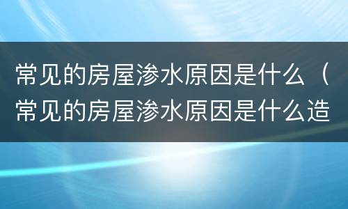 常见的房屋渗水原因是什么（常见的房屋渗水原因是什么造成的）